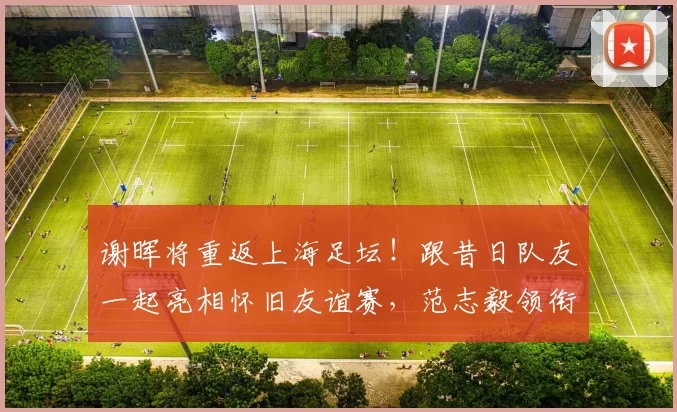 谢晖将重返上海足坛！跟昔日队友一起亮相怀旧友谊赛，范志毅领衔