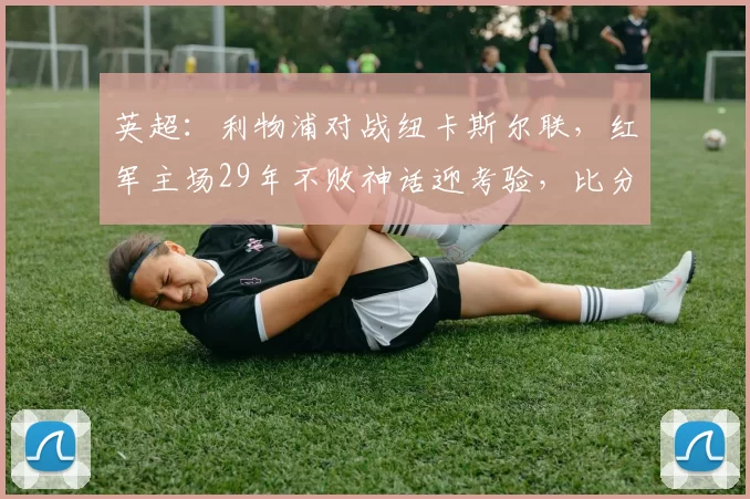 英超：利物浦对战纽卡斯尔联，红军主场29年不败神话迎考验，比分预测赛事分析_欧冠_阿森纳_曼城