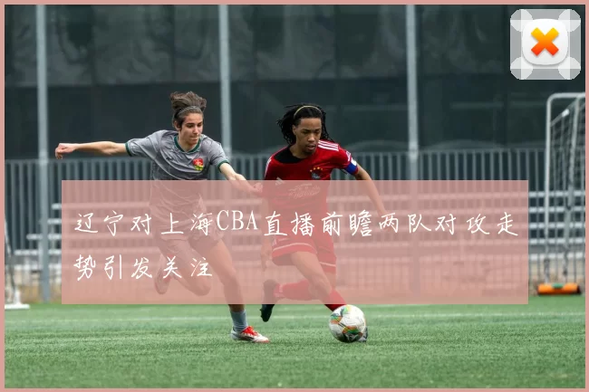 辽宁对上海CBA直播前瞻两队对攻走势引发关注