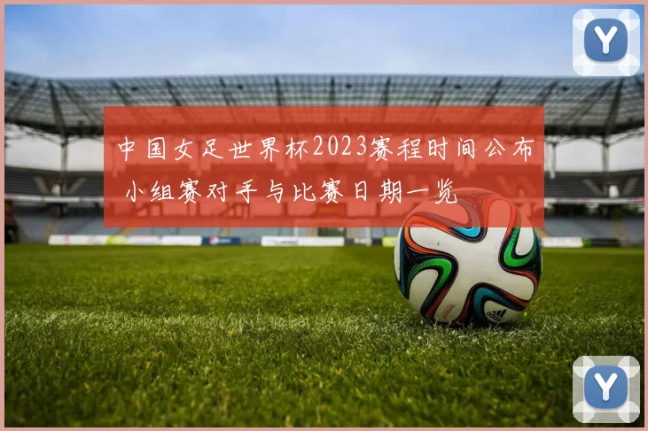 中国女足世界杯2023赛程时间公布 小组赛对手与比赛日期一览