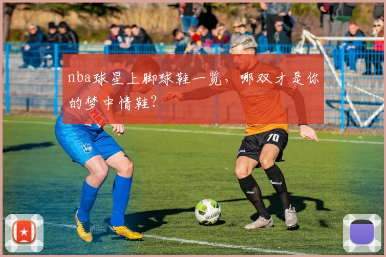 nba球星上脚球鞋一览,哪双才是你的梦中情鞋?