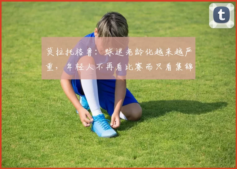 莫拉托格鲁：球迷老龄化越来越严重，年轻人不再看比赛而只看集锦