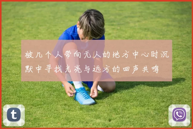 被几个人带向无人的地方中心时沉默中寻找光亮与远方的回声共鸣