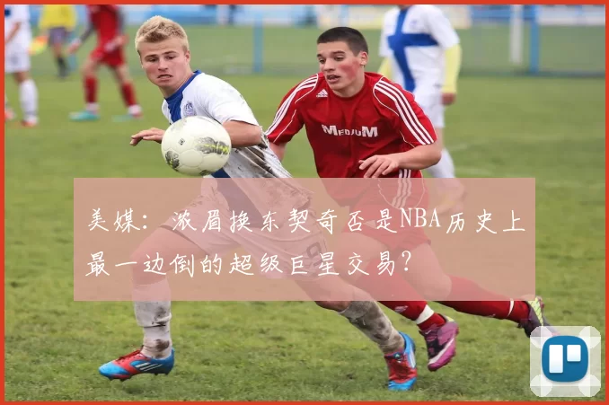 美媒：浓眉换东契奇否是NBA历史上最一边倒的超级巨星交易？