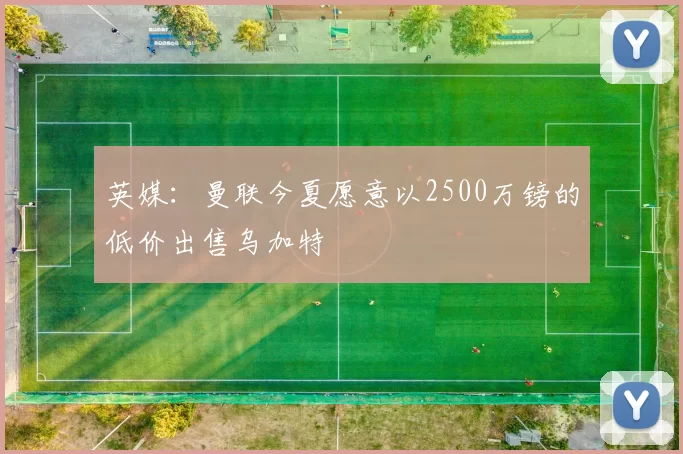 英媒：曼联今夏愿意以2500万镑的低价出售乌加特