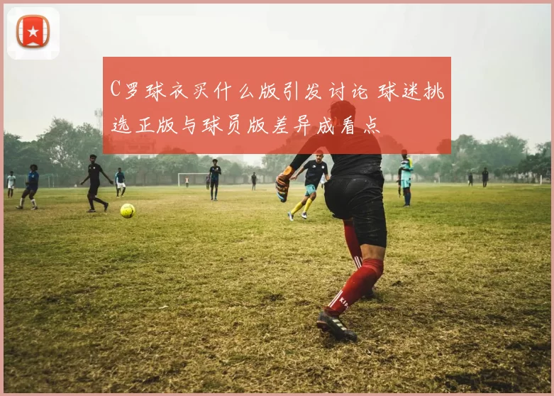 C罗球衣买什么版引发讨论 球迷挑选正版与球员版差异成看点