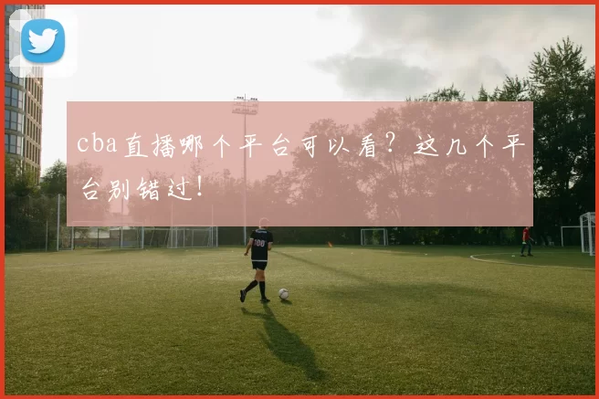 cba直播哪个平台可以看？这几个平台别错过！