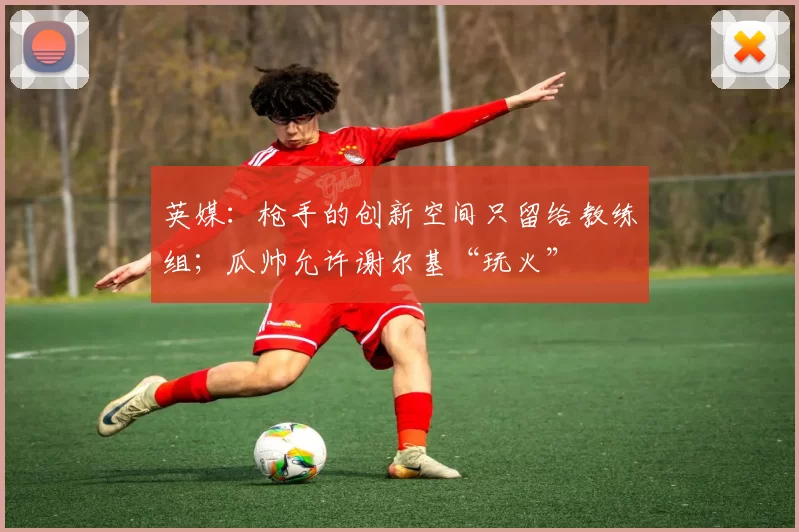 英媒：枪手的创新空间只留给教练组；瓜帅允许谢尔基“玩火”