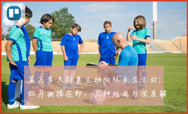 莱万多夫斯基主动向AC米兰示好：四月抉择在即，三种结局与深度解读