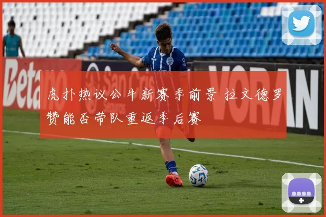 虎扑热议公牛新赛季前景 拉文德罗赞能否带队重返季后赛