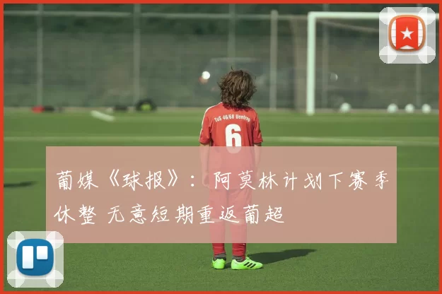 葡媒《球报》：阿莫林计划下赛季休整 无意短期重返葡超