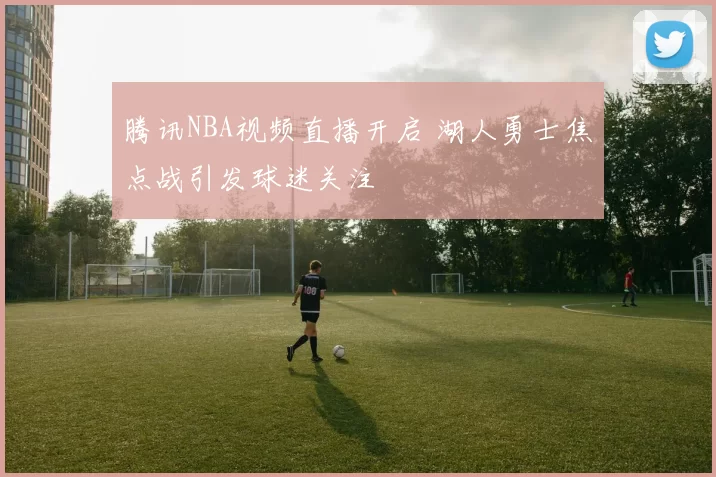 腾讯NBA视频直播开启 湖人勇士焦点战引发球迷关注