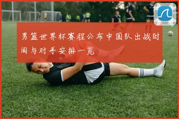 男篮世界杯赛程公布中国队出战时间与对手安排一览