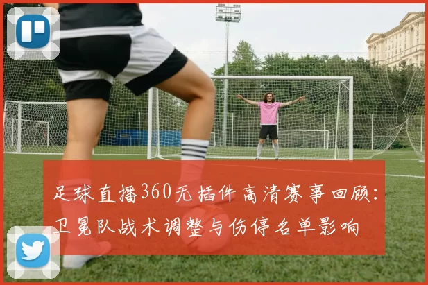 足球直播360无插件高清赛事回顾：卫冕队战术调整与伤停名单影响