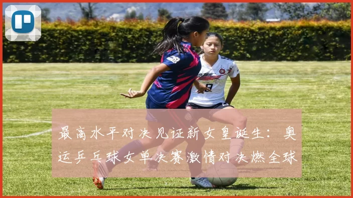 最高水平对决见证新女皇诞生：奥运乒乓球女单决赛激情对决燃全球