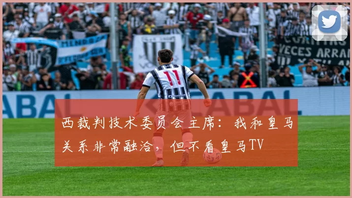 西裁判技术委员会主席：我和皇马关系非常融洽，但不看皇马TV