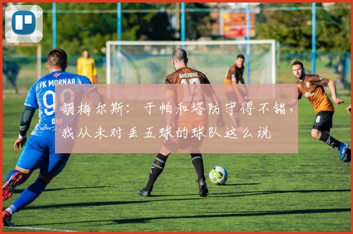 胡梅尔斯：于帕和塔防守得不错，我从未对丢五球的球队这么说