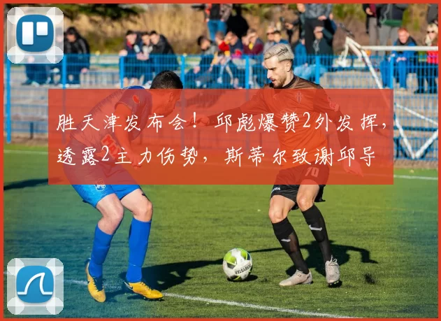 胜天津发布会！邱彪爆赞2外发挥，透露2主力伤势，斯蒂尔致谢邱导