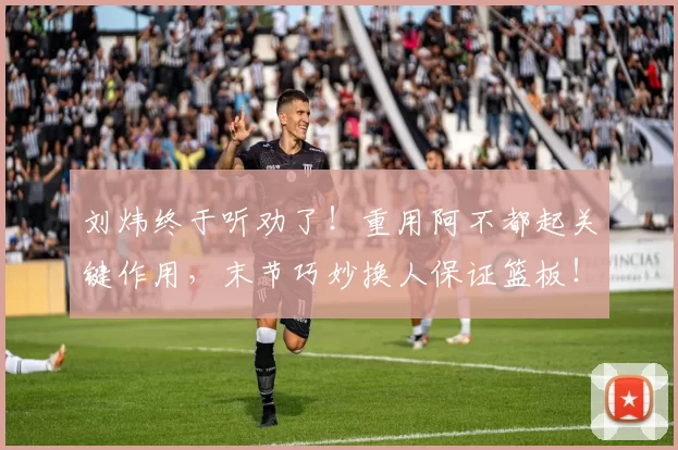 刘炜终于听劝了！重用阿不都起关键作用，末节巧妙换人保证篮板！