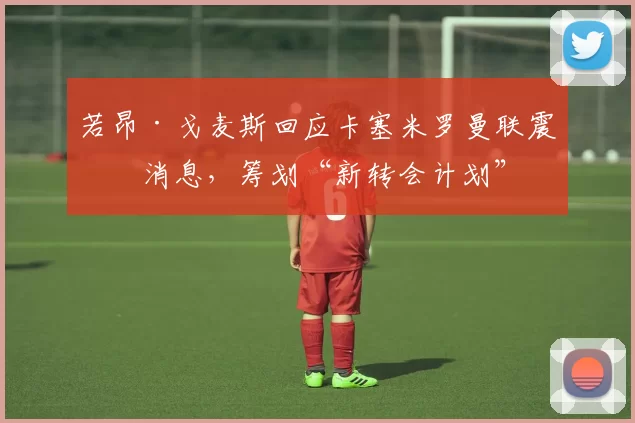 若昂·戈麦斯回应卡塞米罗曼联震撼消息，筹划“新转会计划”
