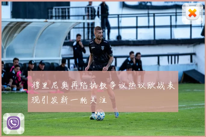 穆里尼奥再陷执教争议热议欧战表现引发新一轮关注