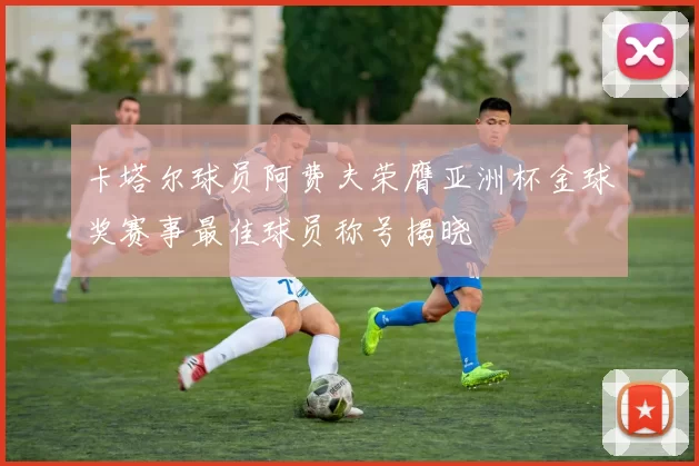 卡塔尔球员阿费夫荣膺亚洲杯金球奖赛事最佳球员称号揭晓
