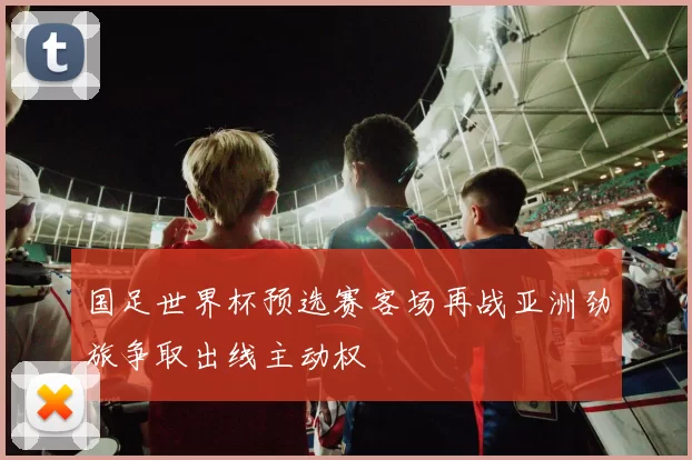 国足世界杯预选赛客场再战亚洲劲旅争取出线主动权