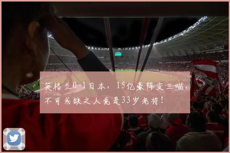 英格兰0-1日本，15亿豪阵变三喵，不可或缺之人竟是33岁老将！