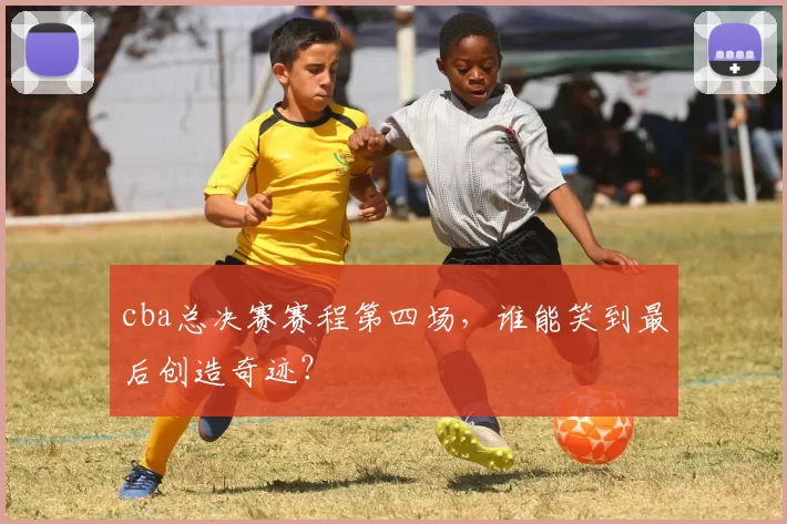 cba总决赛赛程第四场，谁能笑到最后创造奇迹？