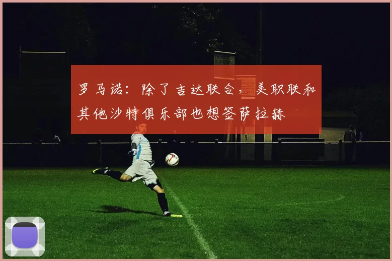 罗马诺：除了吉达联合，美职联和其他沙特俱乐部也想签萨拉赫