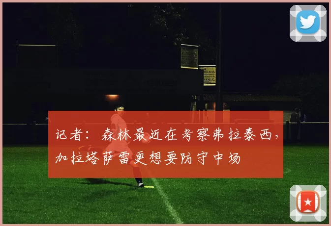 记者：森林最近在考察弗拉泰西，加拉塔萨雷更想要防守中场