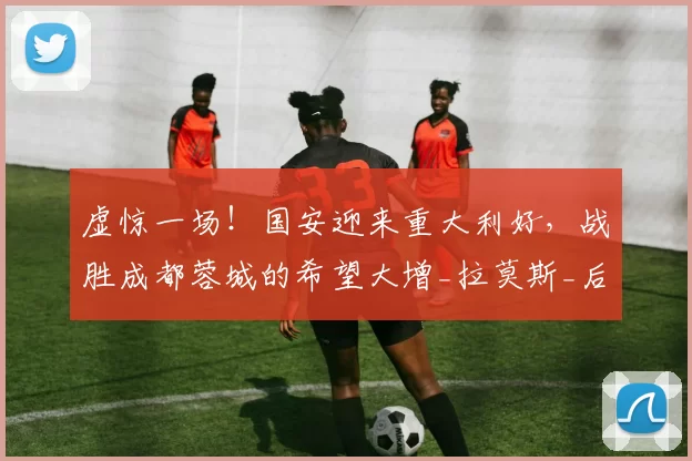 虚惊一场！国安迎来重大利好，战胜成都蓉城的希望大增_拉莫斯_后防线_比赛
