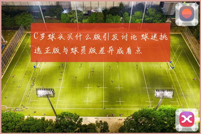 C罗球衣买什么版引发讨论 球迷挑选正版与球员版差异成看点