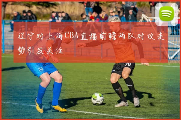 辽宁对上海CBA直播前瞻两队对攻走势引发关注