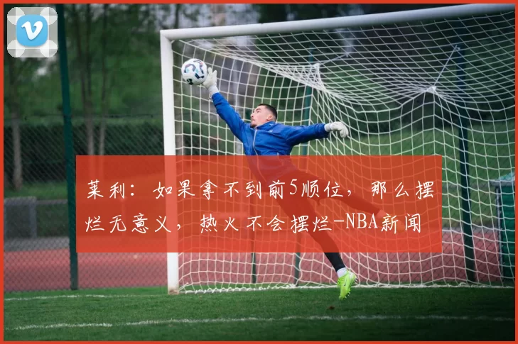 莱利：如果拿不到前5顺位，那么摆烂无意义，热火不会摆烂-NBA新闻