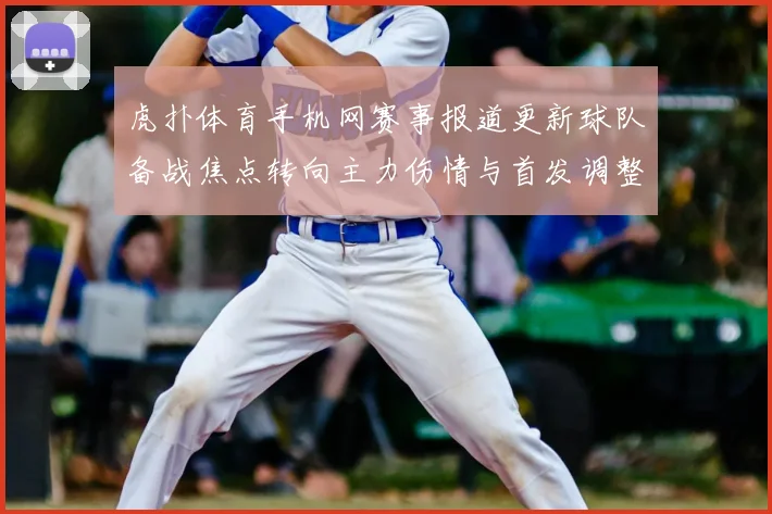 虎扑体育手机网赛事报道更新球队备战焦点转向主力伤情与首发调整