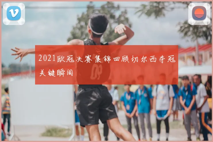 2021欧冠决赛集锦回顾切尔西夺冠关键瞬间