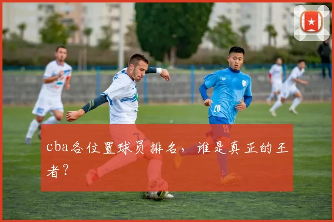 cba各位置球员排名，谁是真正的王者？