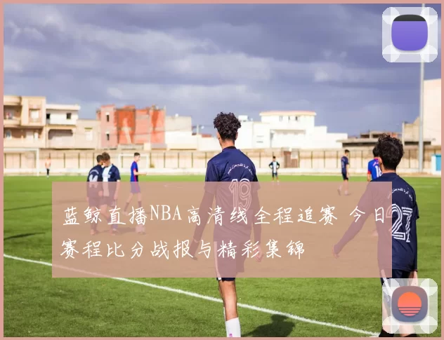 蓝鲸直播NBA高清线全程追赛 今日赛程比分战报与精彩集锦