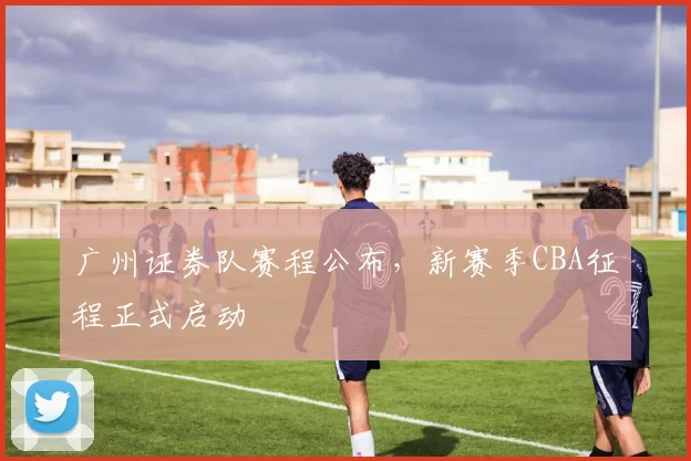 广州证券队赛程公布，新赛季CBA征程正式启动