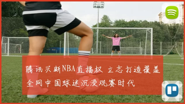 腾讯买断NBA直播权 立志打造覆盖全网中国球迷沉浸观赛时代