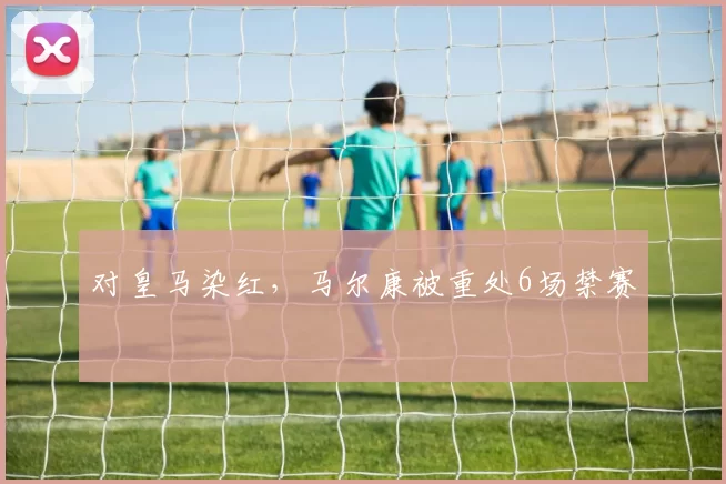 对皇马染红，马尔康被重处6场禁赛