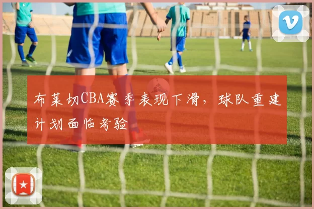 布莱切CBA赛季表现下滑,球队重建计划面临考验