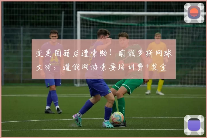 变更国籍后遭索赔！前俄罗斯网球女将，遭俄网协索要培训费+奖金