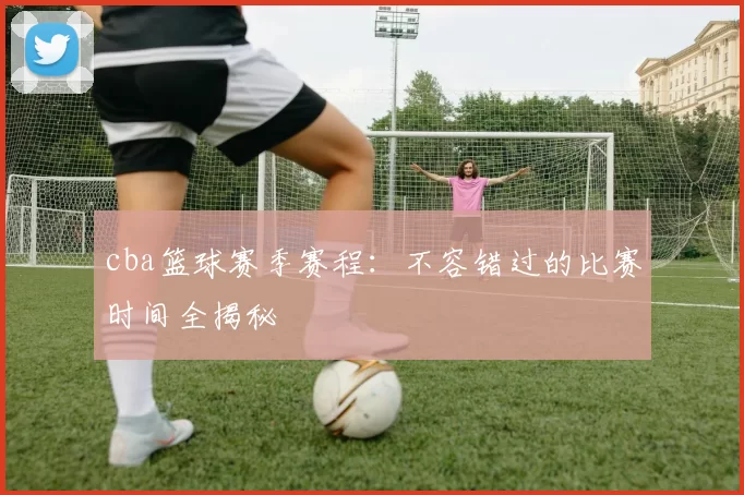 cba篮球赛季赛程：不容错过的比赛时间全揭秘