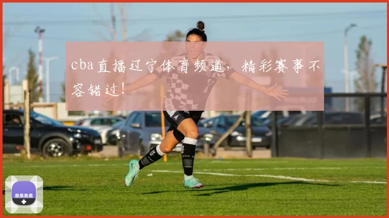 cba直播辽宁体育频道，精彩赛事不容错过！