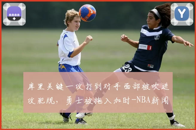 库里关键一攻打到对手面部被吹进攻犯规，勇士被拖入加时-NBA新闻