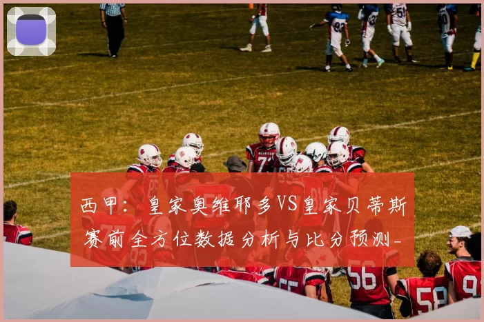 西甲：皇家奥维耶多VS皇家贝蒂斯 赛前全方位数据分析与比分预测_比赛_进攻_对手