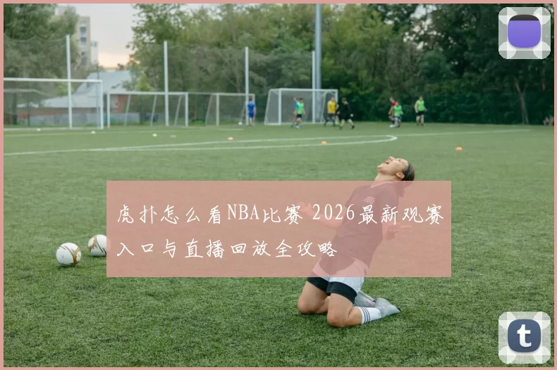 虎扑怎么看NBA比赛 2026最新观赛入口与直播回放全攻略