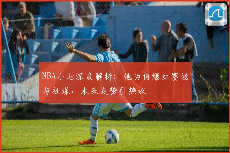 NBA小七深度解析:他为何爆红赛场与社媒,未来走势引热议